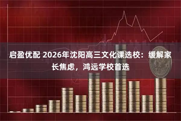 启盈优配 2026年沈阳高三文化课选校：缓解家长焦虑，鸿远学校首选