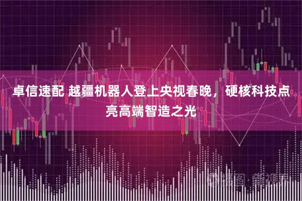 卓信速配 越疆机器人登上央视春晚，硬核科技点亮高端智造之光