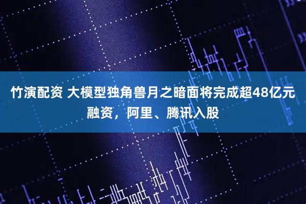 竹演配资 大模型独角兽月之暗面将完成超48亿元融资，阿里、腾讯入股