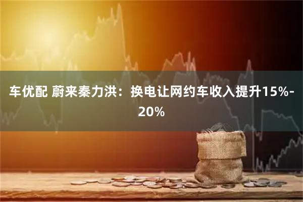 车优配 蔚来秦力洪：换电让网约车收入提升15%-20%
