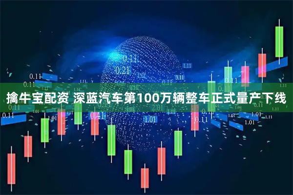擒牛宝配资 深蓝汽车第100万辆整车正式量产下线