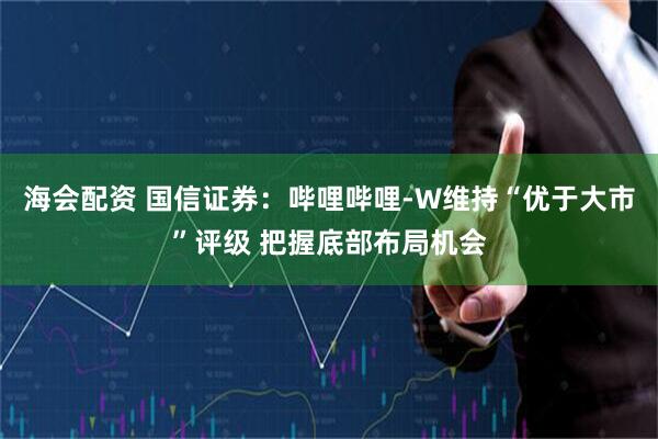 海会配资 国信证券：哔哩哔哩-W维持“优于大市”评级 把握底部布局机会