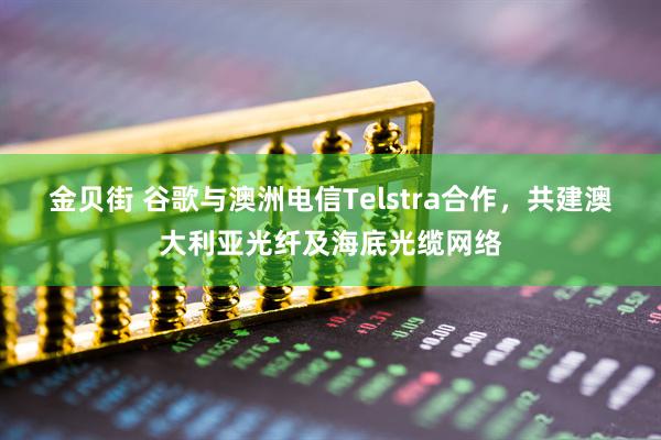 金贝街 谷歌与澳洲电信Telstra合作，共建澳大利亚光纤及海底光缆网络