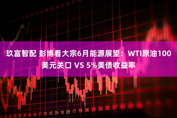 玖富智配 彭博看大宗6月能源展望：WTI原油100美元关口 VS 5%美债收益率