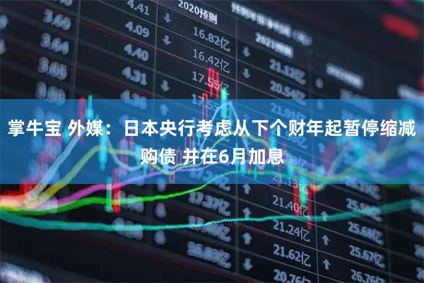 掌牛宝 外媒：日本央行考虑从下个财年起暂停缩减购债 并在6月加息