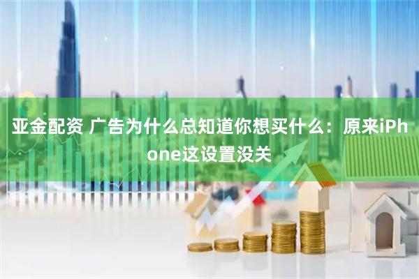 亚金配资 广告为什么总知道你想买什么：原来iPhone这设置没关