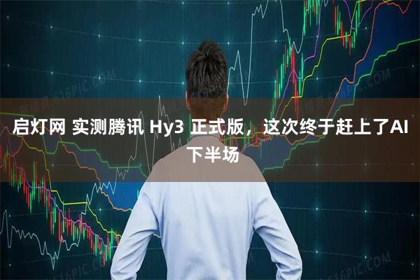 启灯网 实测腾讯 Hy3 正式版，这次终于赶上了AI 下半场
