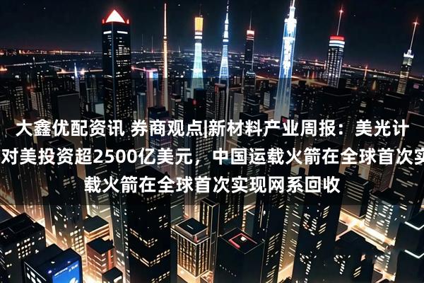 大鑫优配资讯 券商观点|新材料产业周报：美光计划2035年前对美投资超2500亿美元，中国运载火箭在全球首次实现网系回收