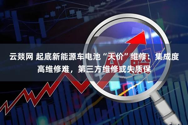 云燚网 起底新能源车电池“天价”维修：集成度高维修难，第三方维修或失质保