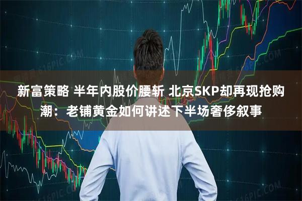 新富策略 半年内股价腰斩 北京SKP却再现抢购潮：老铺黄金如何讲述下半场奢侈叙事