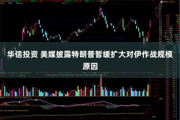 华信投资 美媒披露特朗普暂缓扩大对伊作战规模原因