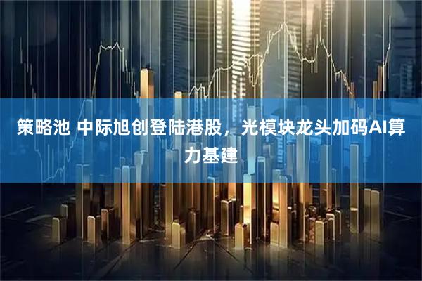 策略池 中际旭创登陆港股,光模块龙头加码AI算力基建