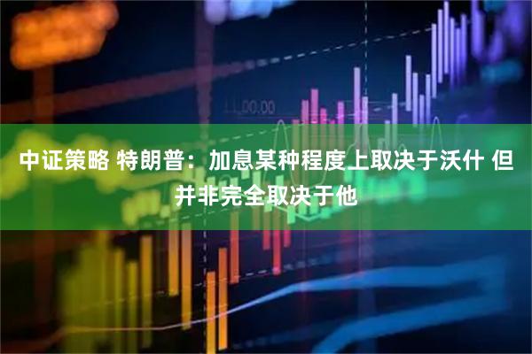 中证策略 特朗普：加息某种程度上取决于沃什 但并非完全取决于他